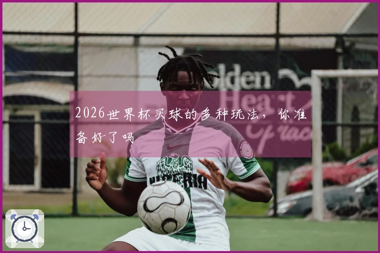 2026世界杯买球的多种玩法，你准备好了吗